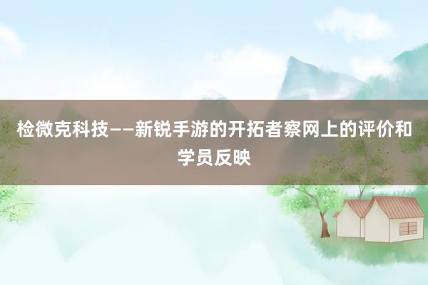 检微克科技——新锐手游的开拓者察网上的评价和学员反映